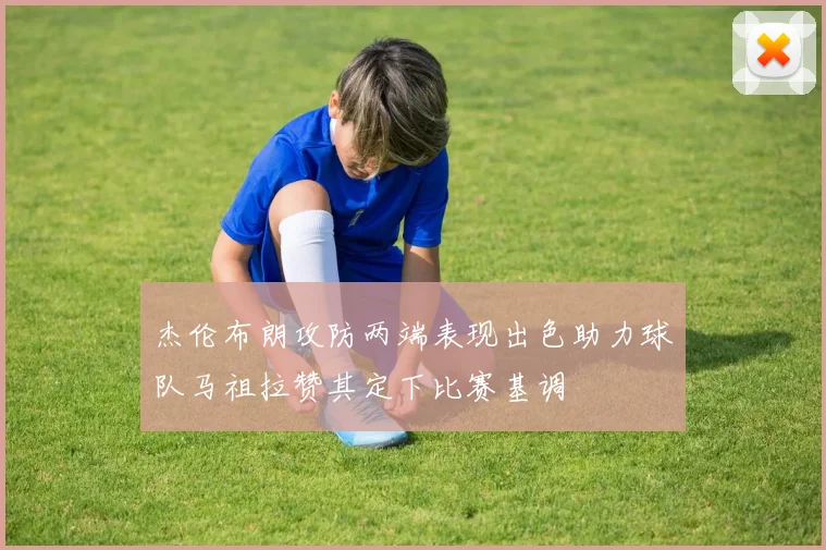 杰伦布朗攻防两端表现出色助力球队马祖拉赞其定下比赛基调