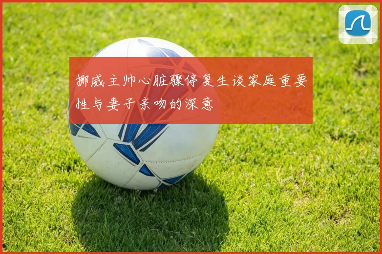 挪威主帅心脏骤停复生谈家庭重要性与妻子亲吻的深意