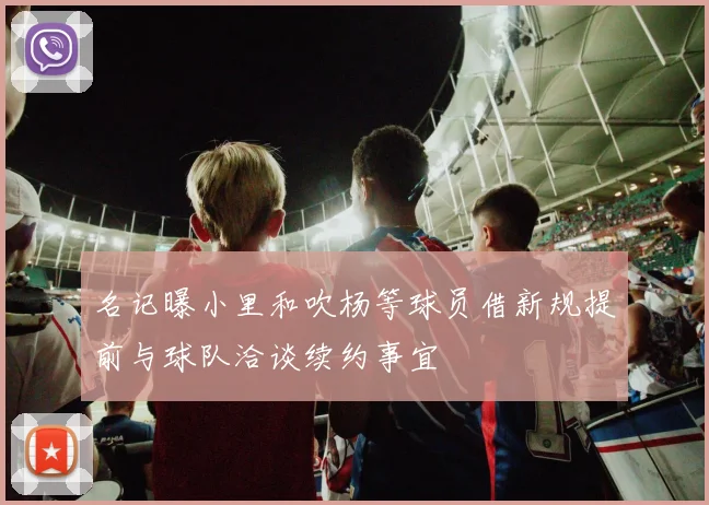 名记曝小里和吹杨等球员借新规提前与球队洽谈续约事宜