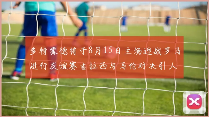 多特蒙德将于8月15日主场迎战罗马进行友谊赛吉拉西与马伦对决引人期待