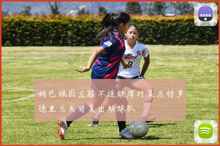姆巴佩因左膝不适缺席对莱万特罗德里戈或将复出助球队