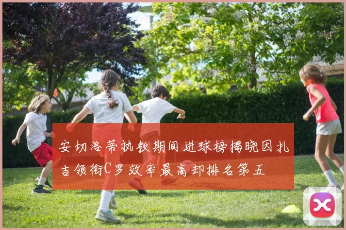 安切洛蒂执教期间进球榜揭晓因扎吉领衔C罗效率最高却排名第五