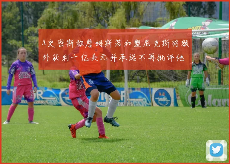 A史密斯称詹姆斯若加盟尼克斯将额外获利十亿美元并承诺不再批评他