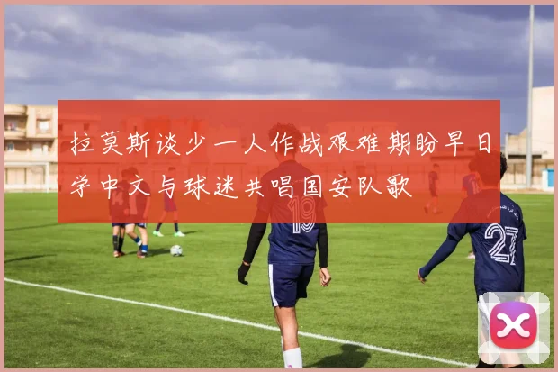 拉莫斯谈少一人作战艰难期盼早日学中文与球迷共唱国安队歌