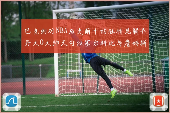 巴克利对NBA历史前十的独特见解乔丹大O大帅天勾拉塞尔科比与詹姆斯排名分析