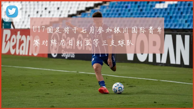 U17国足将于七月参加银川国际青年赛对阵尼日利亚等三支球队