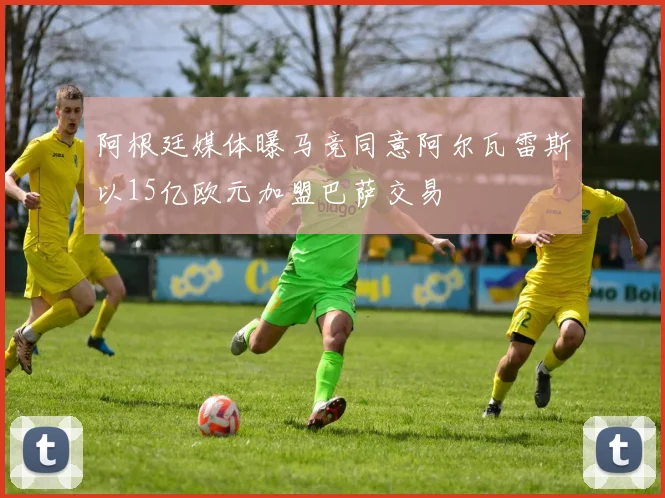 阿根廷媒体曝马竞同意阿尔瓦雷斯以15亿欧元加盟巴萨交易