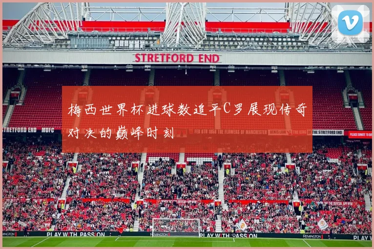 梅西世界杯进球数追平C罗展现传奇对决的巅峰时刻