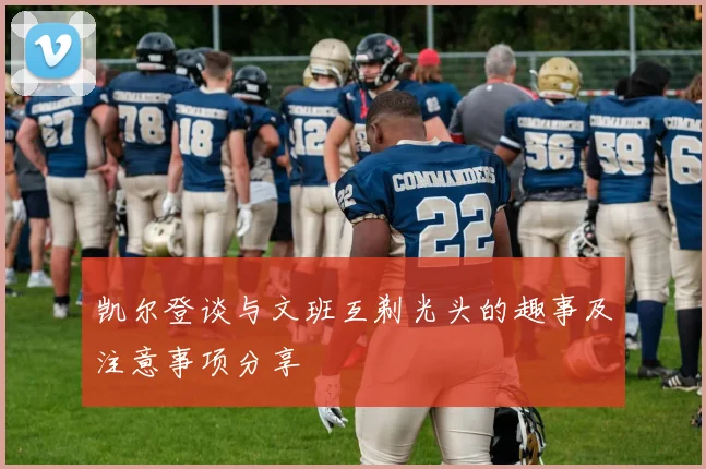 凯尔登谈与文班互剃光头的趣事及注意事项分享