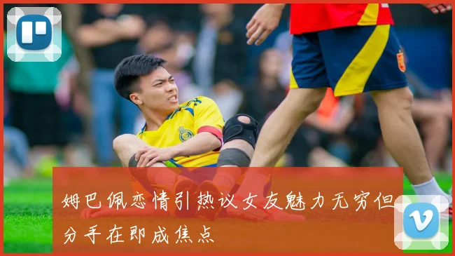 姆巴佩恋情引热议女友魅力无穷但分手在即成焦点
