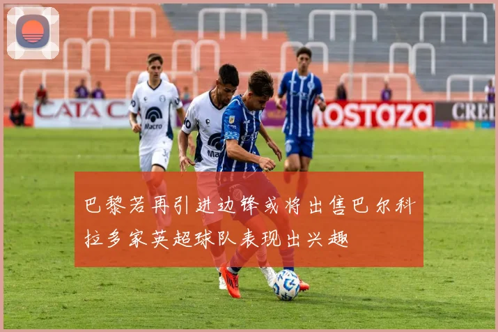 巴黎若再引进边锋或将出售巴尔科拉多家英超球队表现出兴趣