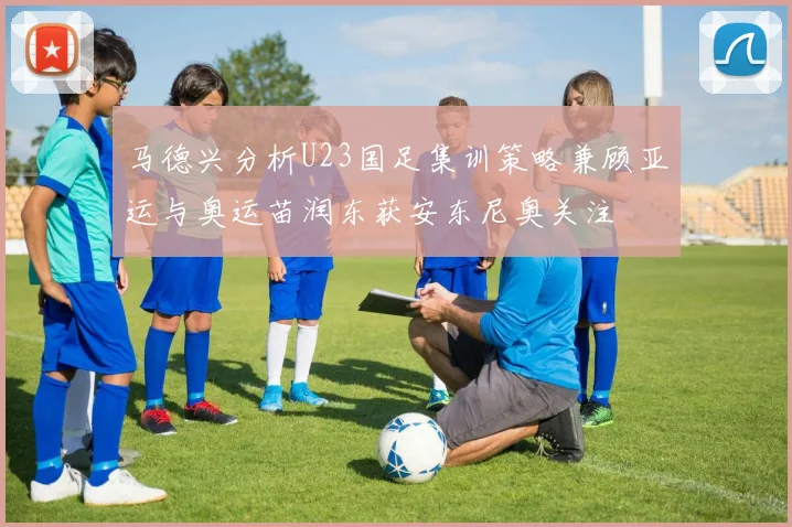 马德兴分析U23国足集训策略兼顾亚运与奥运苗润东获安东尼奥关注