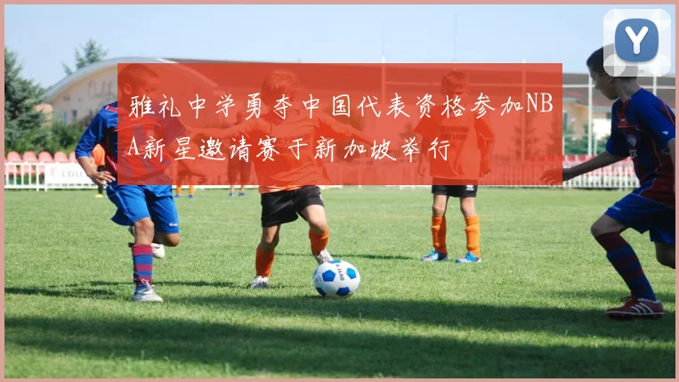 雅礼中学勇夺中国代表资格参加NBA新星邀请赛于新加坡举行