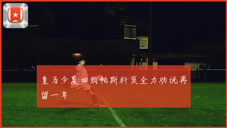 皇马今夏回购帕斯科莫全力劝说再留一年
