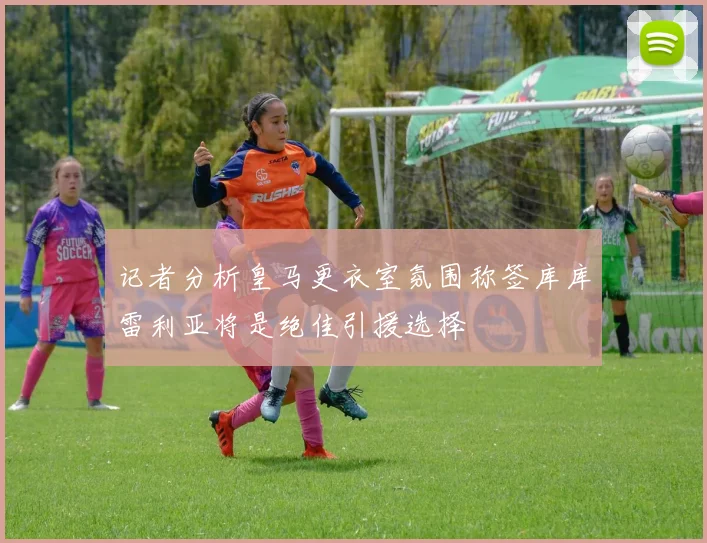 记者分析皇马更衣室氛围称签库库雷利亚将是绝佳引援选择