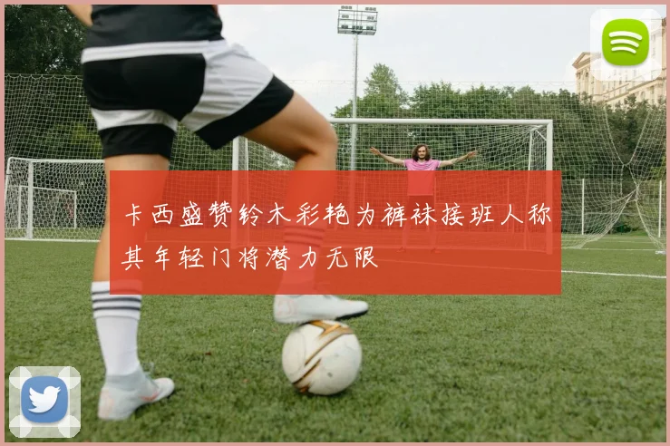 卡西盛赞铃木彩艳为裤袜接班人称其年轻门将潜力无限