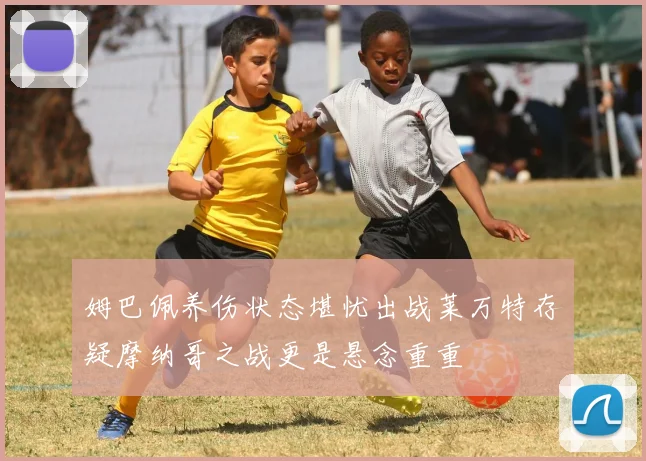姆巴佩养伤状态堪忧出战莱万特存疑摩纳哥之战更是悬念重重
