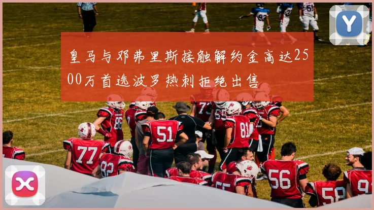 皇马与邓弗里斯接触解约金高达2500万首选波罗热刺拒绝出售
